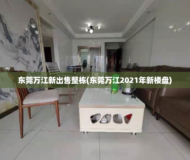 东莞万江新出售整栋(东莞万江2021年新楼盘) 东莞万江新出售整栋(东莞万江2021年新楼盘)