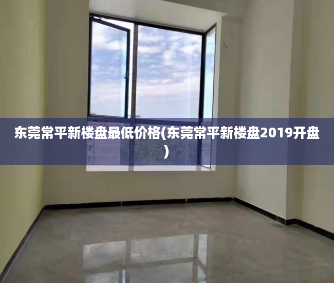 东莞常平新楼盘最低价格(东莞常平新楼盘2019开盘)