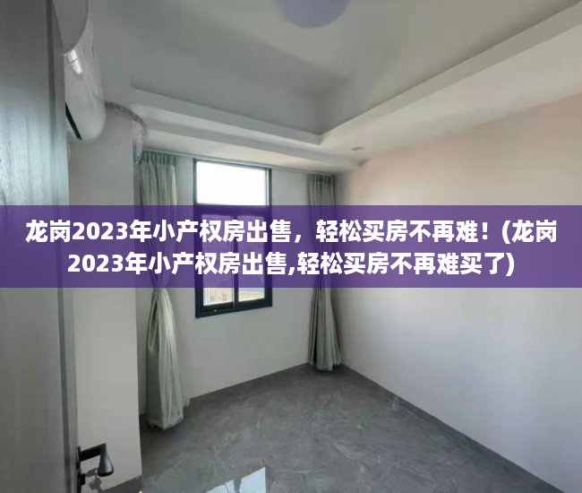 龙岗2023年小产权房出售，轻松买房不再难！(龙岗2023年小产权房出售,轻松买房不再难买了)