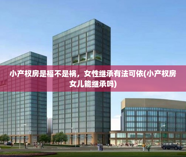 小产权房是福不是祸，女性继承有法可依(小产权房女儿能继承吗)