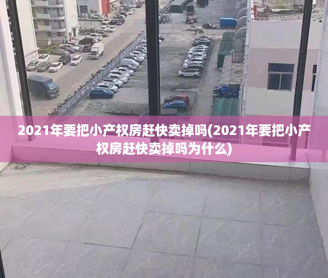 2021年要把小产权房赶快卖掉吗(2021年要把小产权房赶快卖掉吗为什么)