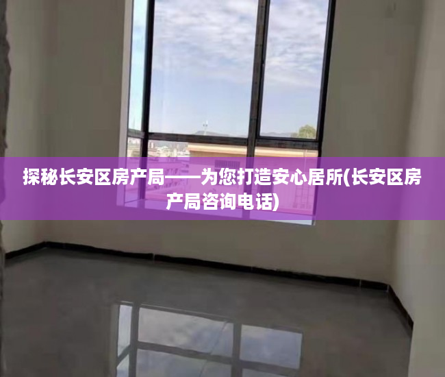 探秘长安区房产局——为您打造安心居所(长安区房产局咨询电话)