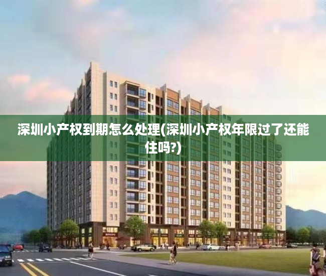 深圳小产权到期怎么处理(深圳小产权年限过了还能住吗?)