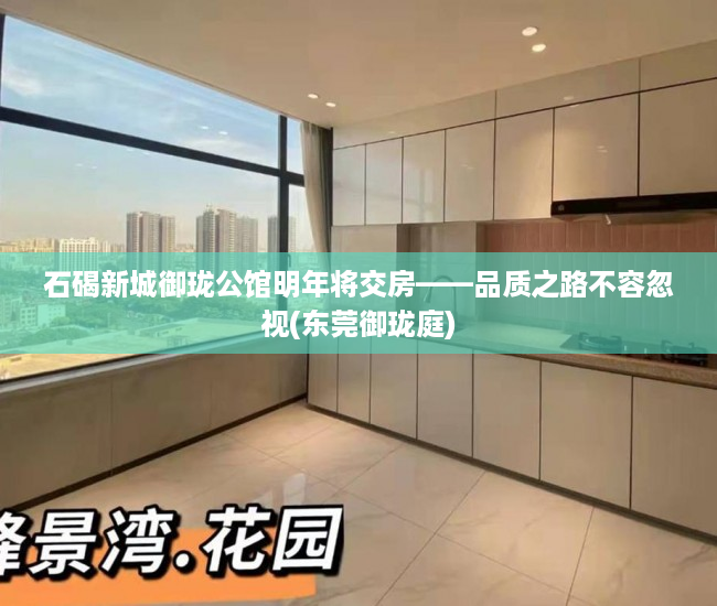 石碣新城御珑公馆明年将交房——品质之路不容忽视(东莞御珑庭)