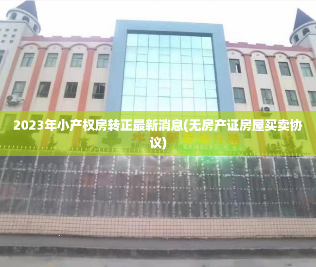 2023年小产权房转正最新消息(无房产证房屋买卖协议) 2023年小产权房转正最新消息(无房产证房屋买卖协议)