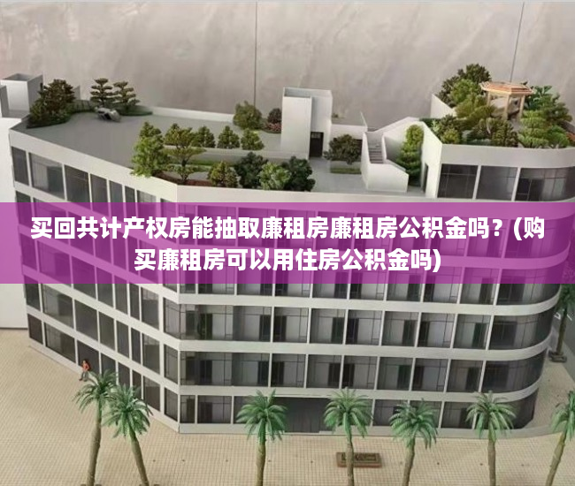 买回共计产权房能抽取廉租房廉租房公积金吗？(购买廉租房可以用住房公积金吗)