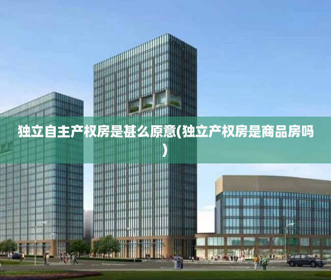 独立自主产权房是甚么原意(独立产权房是商品房吗)