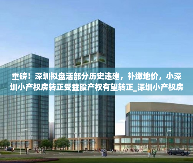 重磅！深圳拟盘活部分历史违建，补缴地价，小深圳小产权房转正受益股产权有望转正_深圳小产权房网小产权房_犀牛