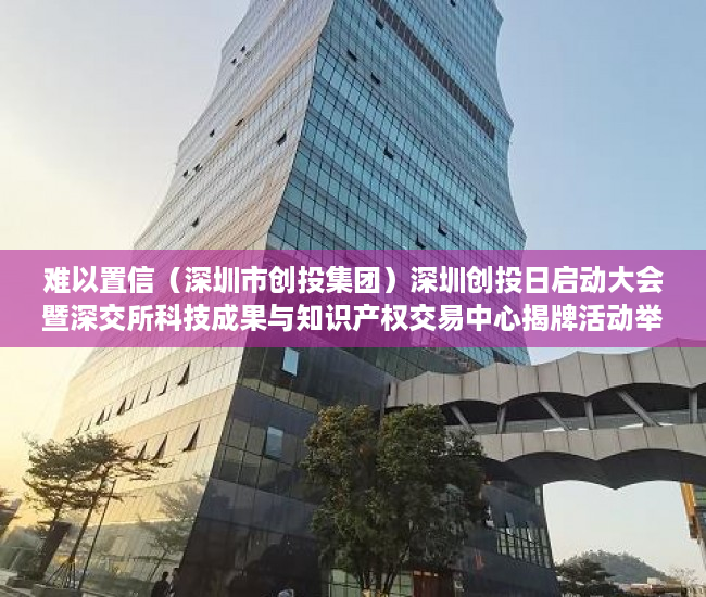 难以置信（深圳市创投集团）深圳创投日启动大会暨深交所科技成果与知识产权交易中心揭牌活动举行，深圳市创投日，