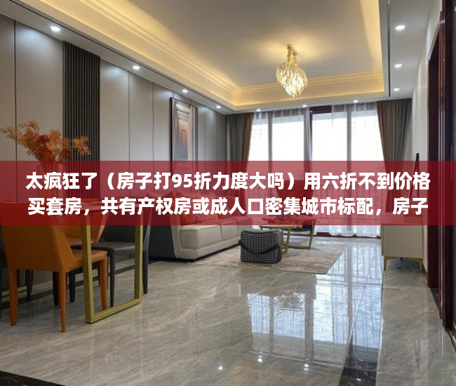 太疯狂了（房子打95折力度大吗）用六折不到价格买套房，共有产权房或成人口密集城市标配，房子95折优惠,已经买了还享受吗，