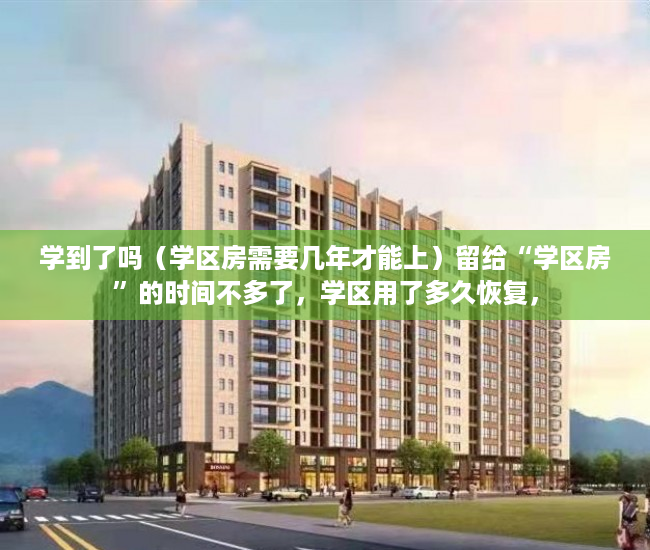 学到了吗（学区房需要几年才能上）留给“学区房”的时间不多了，学区用了多久恢复，