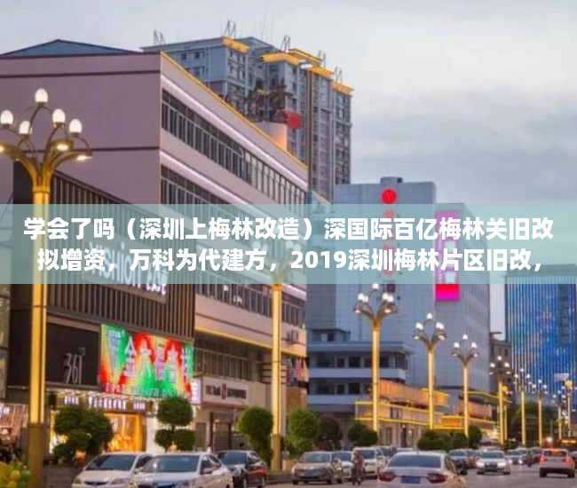 学会了吗（深圳上梅林改造）深国际百亿梅林关旧改拟增资，万科为代建方，2019深圳梅林片区旧改，