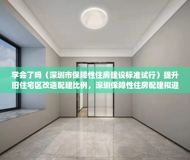 学会了吗（深圳市保障性住房建设标准试行）提升旧住宅区改造配建比例，深圳保障性住房配建拟迎新规，《深圳市保障性住房申报指引》，