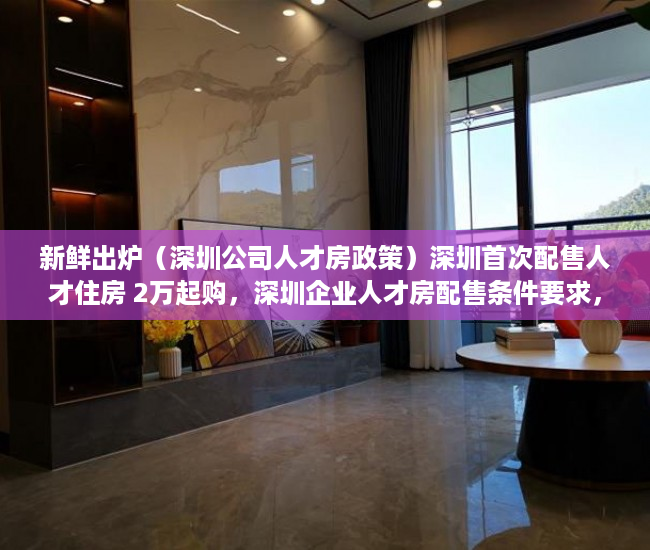 新鲜出炉（深圳公司人才房政策）深圳首次配售人才住房 2万起购，深圳企业人才房配售条件要求，