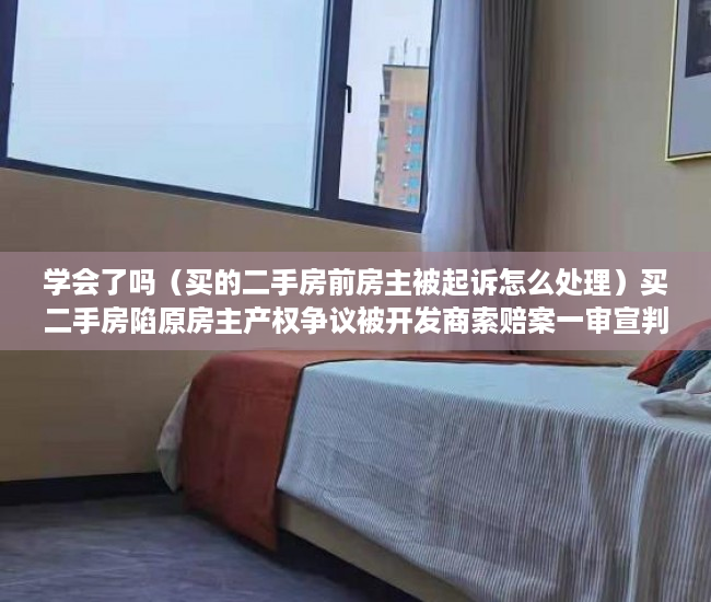 学会了吗（买的二手房前房主被起诉怎么处理）买二手房陷原房主产权争议被开发商索赔案一审宣判：买家无责，二手房已过户原房主被起诉，