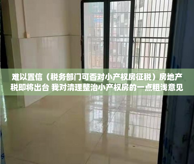 难以置信（税务部门可否对小产权房征税）房地产税即将出台 我对清理整治小产权房的一点粗浅意见（上），小产权房能否收税，