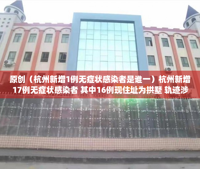 原创（杭州新增1例无症状感染者是谁一）杭州新增17例无症状感染者 其中16例现住址为拱墅 轨迹涉及多个公共场所，杭州新增1例无症状感染者是谁呀，