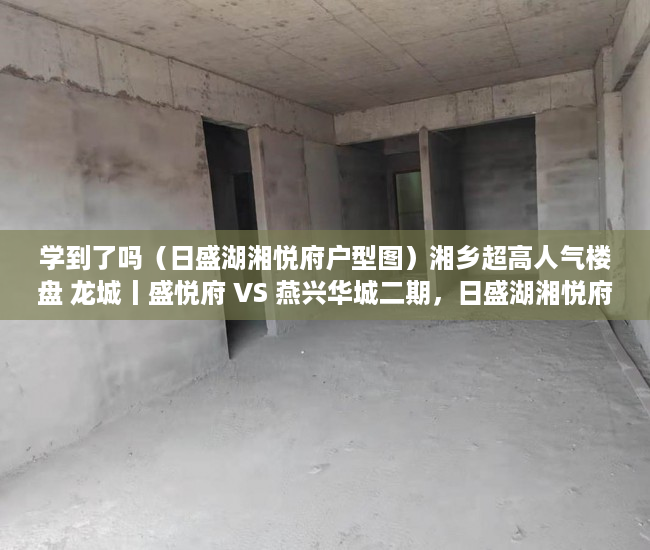 学到了吗（日盛湖湘悦府户型图）湘乡超高人气楼盘 龙城丨盛悦府 VS 燕兴华城二期，日盛湖湘悦府什么时候交房，