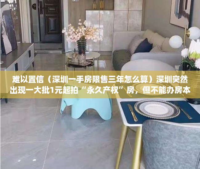 难以置信（深圳一手房限售三年怎么算）深圳突然出现一大批1元起拍“永久产权”房，但不能办房本不能过户，深圳二手房有限制吗，