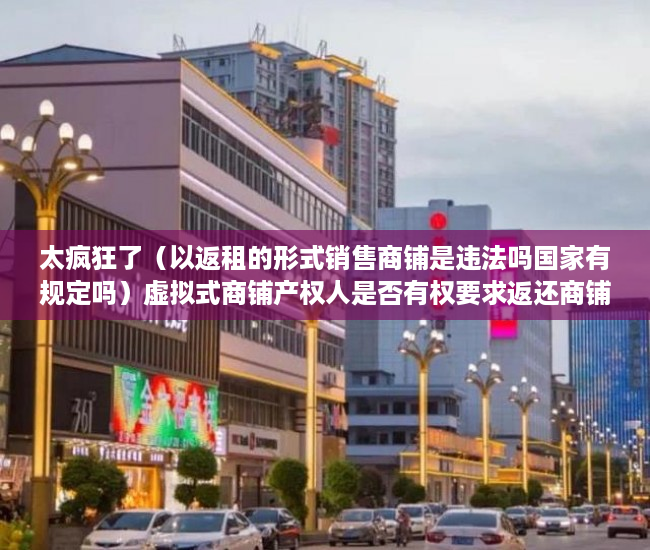 太疯狂了（以返租的形式销售商铺是违法吗国家有规定吗）虚拟式商铺产权人是否有权要求返还商铺、独立经营？，买了有产权虚拟商铺怎样退房，