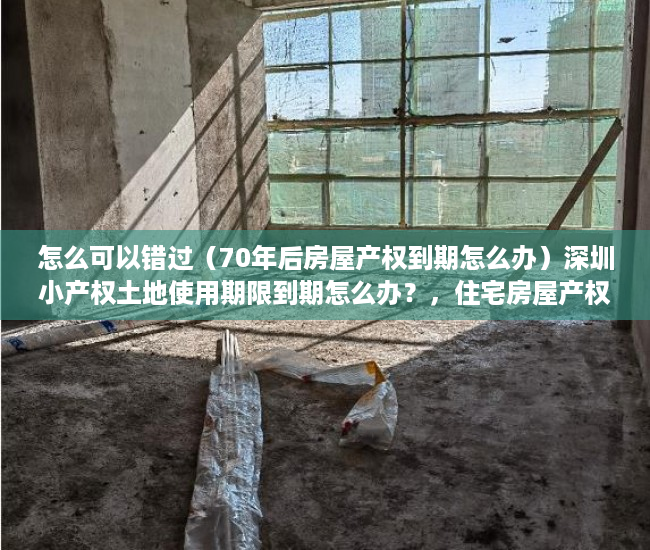怎么可以错过（70年后房屋产权到期怎么办）深圳小产权土地使用期限到期怎么办？，住宅房屋产权到期怎么办，