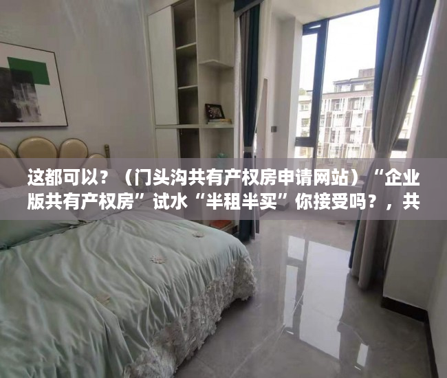 这都可以？（门头沟共有产权房申请网站）“企业版共有产权房”试水“半租半买”你接受吗？，共有产权房申请网站登不上去，