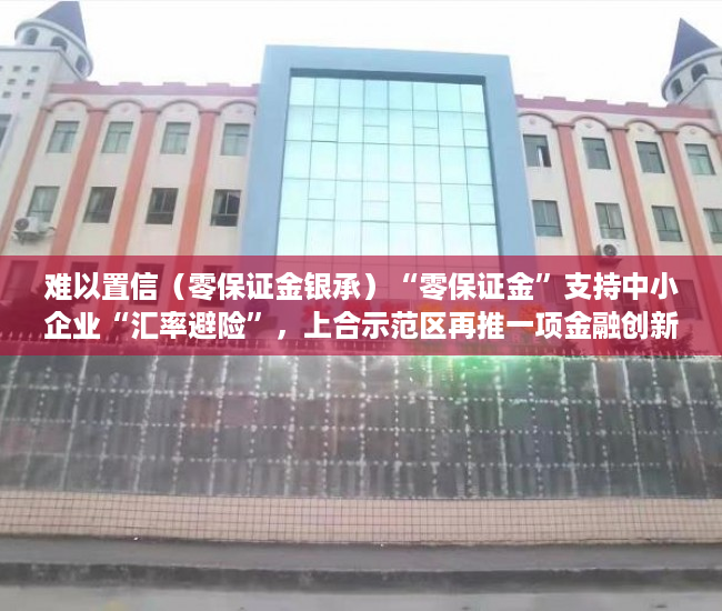 难以置信（零保证金银承）“零保证金”支持中小企业“汇率避险”，上合示范区再推一项金融创新产品，零保证金开票，