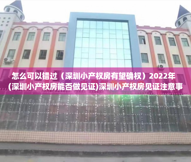 怎么可以错过（深圳小产权房有望确权）2022年  (深圳小产权房能否做见证)深圳小产权房见证注意事项，深圳小产权房未来如何处理，