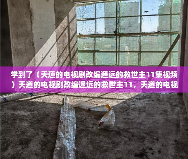 学到了（天道的电视剧改编遥远的救世主11集视频）天道的电视剧改编遥远的救世主11，天道的电视剧改编遥远的救世主11集在线观看，