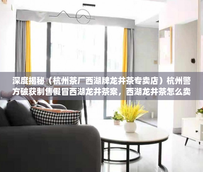 深度揭秘（杭州茶厂西湖牌龙井茶专卖店）杭州警方破获制售假冒西湖龙井茶案，西湖龙井茶怎么卖，