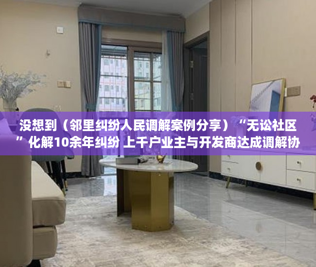 没想到（邻里纠纷人民调解案例分享）“无讼社区”化解10余年纠纷 上千户业主与开发商达成调解协议，邻里纠纷案件调解，