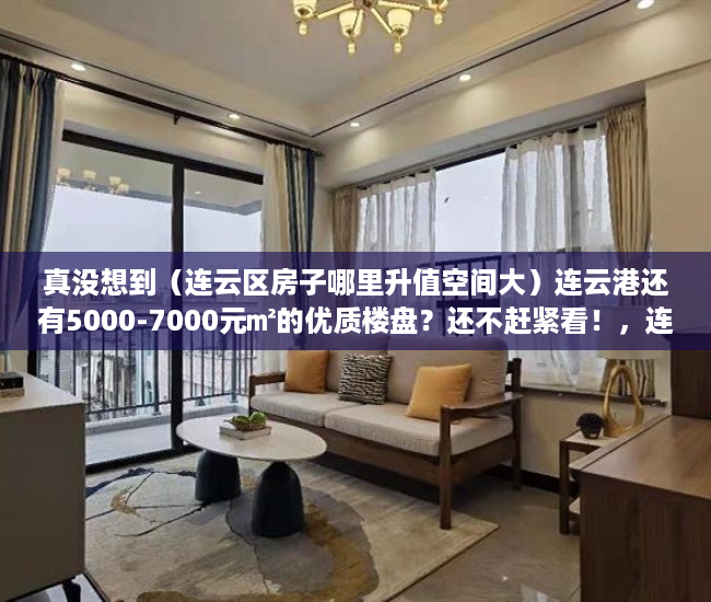 真没想到（连云区房子哪里升值空间大）连云港还有5000-7000元㎡的优质楼盘？还不赶紧看！，连云区房价会升值吗，