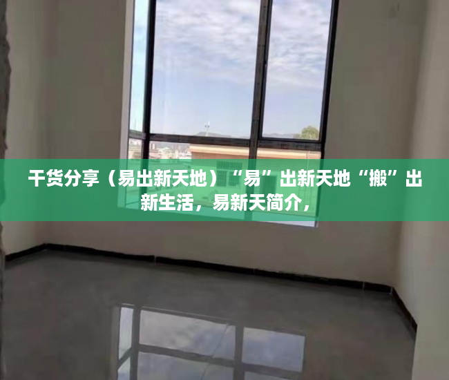 干货分享（易出新天地）“易”出新天地“搬”出新生活，易新天简介，
