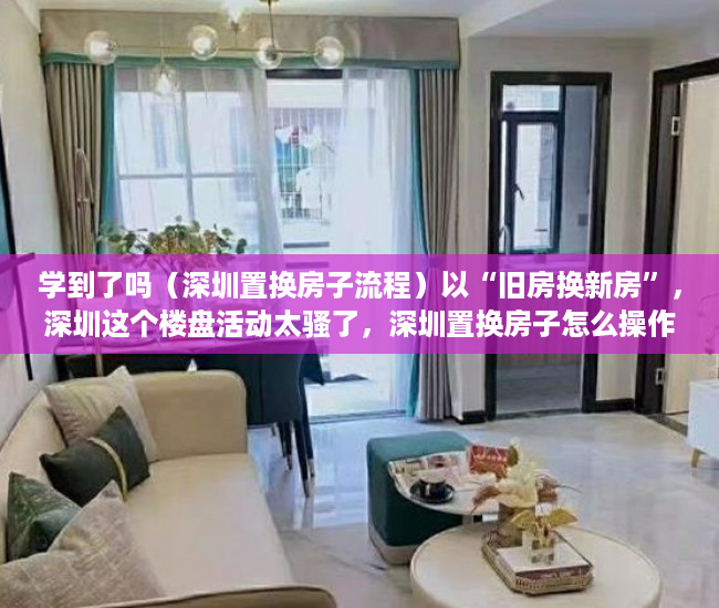 学到了吗（深圳置换房子流程）以“旧房换新房”，深圳这个楼盘活动太骚了，深圳置换房子怎么操作，