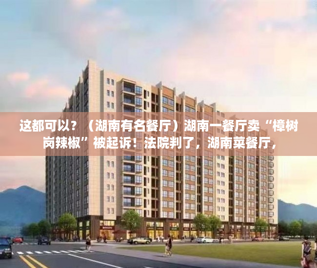 这都可以？（湖南有名餐厅）湖南一餐厅卖“樟树岗辣椒”被起诉！法院判了，湖南菜餐厅，