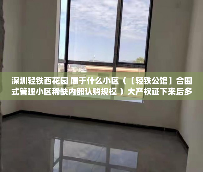 深圳轻铁西花园 属于什么小区（【轻铁公馆】合围式管理小区稀缺内部认购规模 ）大产权证下来后多久能办小产权证，