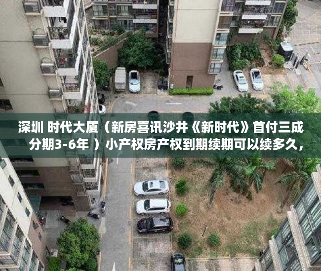 深圳 时代大厦（新房喜讯沙井《新时代》首付三成   分期3-6年 ）小产权房产权到期续期可以续多久，