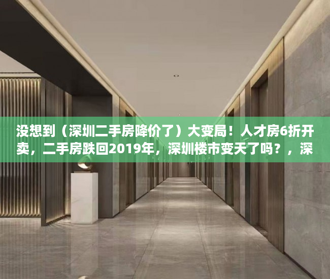 没想到（深圳二手房降价了）大变局！人才房6折开卖，二手房跌回2019年，深圳楼市变天了吗？，深圳新房下跌，