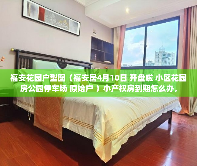 福安花园户型图（福安居4月10日 开盘啦 小区花园房公园停车场 原始户 ）小产权房到期怎么办，