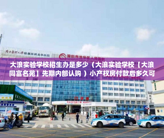 大浪实验学校招生办是多少（大浪实验学校【大浪同富名苑】先期内部认购 ）小产权房付款后多久可以交房，