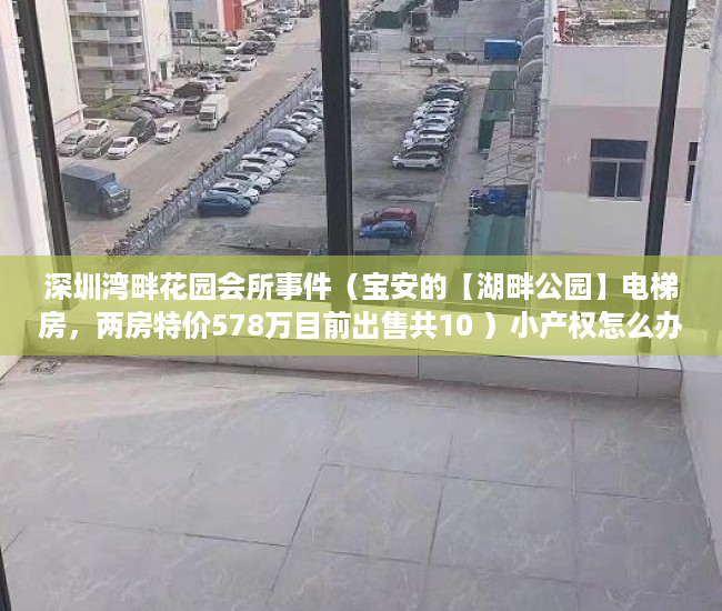 深圳湾畔花园会所事件（宝安的【湖畔公园】电梯房，两房特价578万目前出售共10 ）小产权怎么办理不动产，