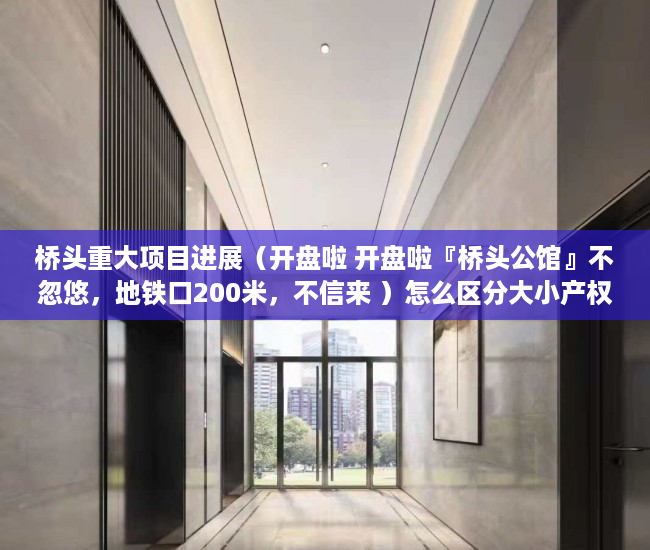 桥头重大项目进展（开盘啦 开盘啦『桥头公馆』不忽悠，地铁口200米，不信来 ）怎么区分大小产权，