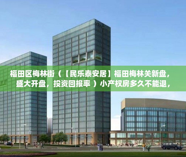 福田区梅林街（【民乐泰安居】福田梅林关新盘， 盛大开盘，投资回报率 ）小产权房多久不能退，