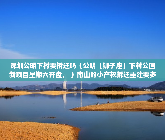 深圳公明下村要拆迁吗（公明【狮子座】下村公园新项目星期六开盘， ）南山的小产权拆迁重建要多久，
