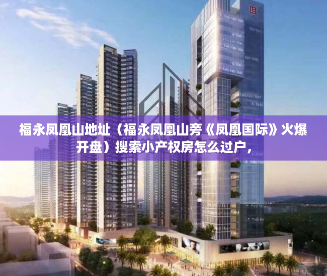 福永凤凰山地址（福永凤凰山旁《凤凰国际》火爆开盘）搜索小产权房怎么过户，