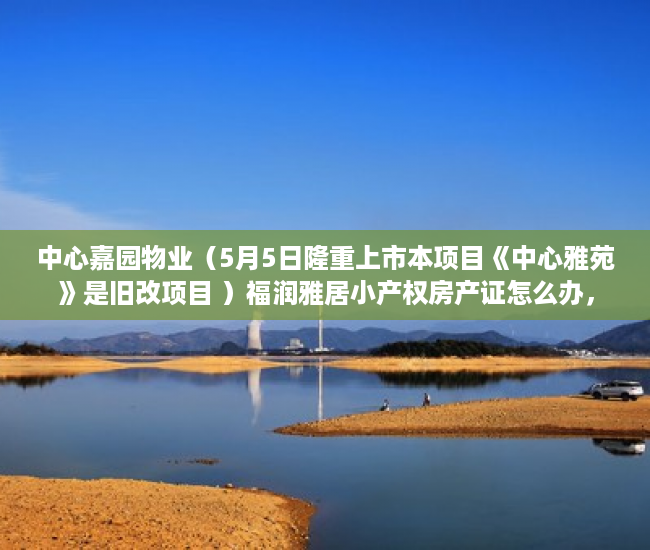 中心嘉园物业（5月5日隆重上市本项目《中心雅苑》是旧改项目 ）福润雅居小产权房产证怎么办，