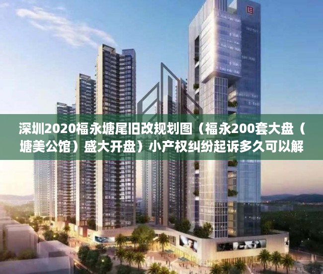 深圳2020福永塘尾旧改规划图（福永200套大盘（塘美公馆）盛大开盘）小产权纠纷起诉多久可以解决，
