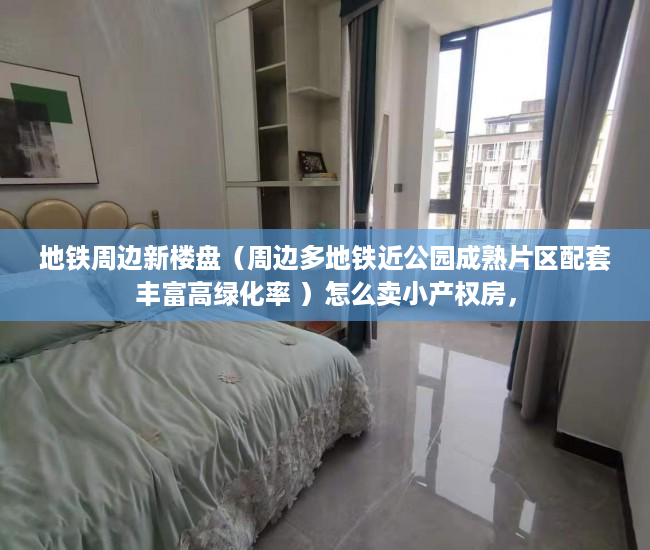 地铁周边新楼盘（周边多地铁近公园成熟片区配套丰富高绿化率 ）怎么卖小产权房，