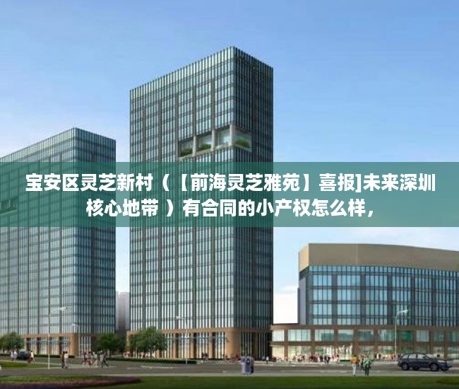 宝安区灵芝新村（【前海灵芝雅苑】喜报]未来深圳核心地带 ）有合同的小产权怎么样，