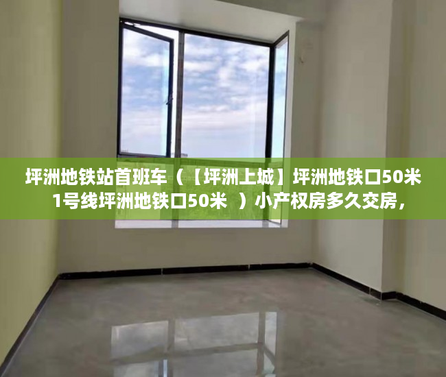 坪洲地铁站首班车（【坪洲上城】坪洲地铁口50米  1号线坪洲地铁口50米  ）小产权房多久交房，